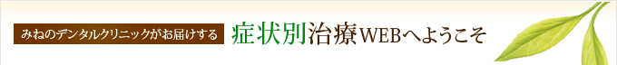 みねのデンタルクリニックがお届けする、症状別治療WEBへようこそ